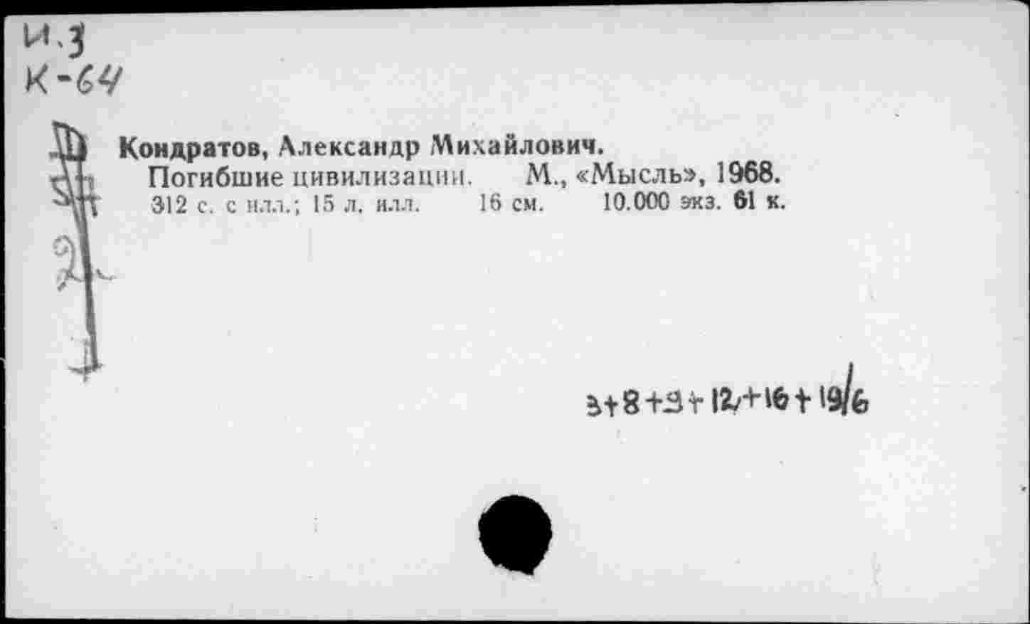 ﻿^3
Кондратов, Александр Михайлович.
Погибшие цивилизации. М., «Мысль», 1968.
312 с. с илл.; 15 л. илл. 16 см. 10.000 экз. 61 к.
^8+Ят